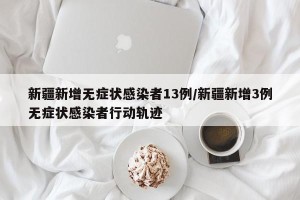 新疆新增无症状感染者13例/新疆新增3例无症状感染者行动轨迹