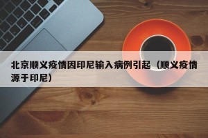北京顺义疫情因印尼输入病例引起（顺义疫情源于印尼）