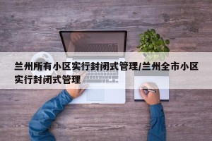 兰州所有小区实行封闭式管理/兰州全市小区实行封闭式管理