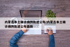 内蒙古本土确诊病例轨迹公布/内蒙古本土确诊病例轨迹公布最新