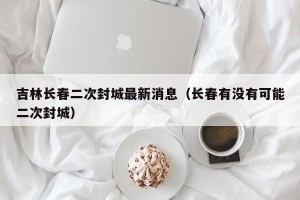 吉林长春二次封城最新消息（长春有没有可能二次封城）