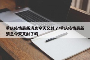 重庆疫情最新消息今天又封了/重庆疫情最新消息今天又封了吗