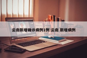 云南新增确诊病例1例:云南 新增病例
