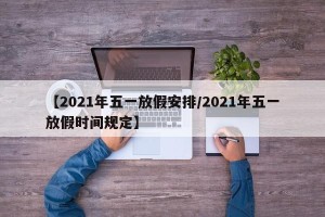 【2021年五一放假安排/2021年五一放假时间规定】
