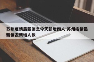 苏州疫情最新消息今天新增四人:苏州疫情最新情况新增人数