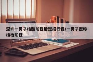 深圳一男子核酸阳性后谎报行程/一男子谎称核检阳性