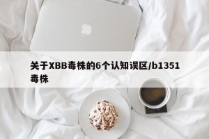 关于XBB毒株的6个认知误区/b1351毒株