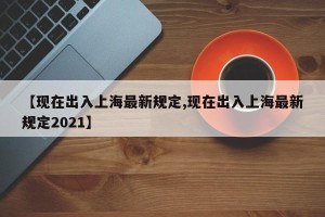 【现在出入上海最新规定,现在出入上海最新规定2021】