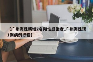 【广州海珠新增2名阳性感染者,广州海珠现1例病例行程】
