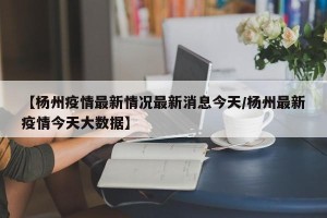【杨州疫情最新情况最新消息今天/杨州最新疫情今天大数据】