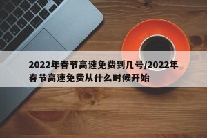 2022年春节高速免费到几号/2022年春节高速免费从什么时候开始