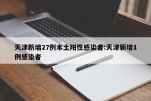 天津新增27例本土阳性感染者:天津新增1例感染者