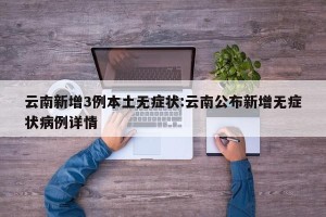 云南新增3例本土无症状:云南公布新增无症状病例详情