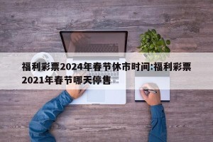 福利彩票2024年春节休市时间:福利彩票2021年春节哪天停售