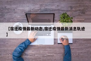 【宿迁疫情最新动态,宿迁疫情最新消息轨迹】
