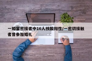一婚宴密接者中16人核酸阳性/一密切接触者曾参加婚礼