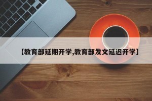 【教育部延期开学,教育部发文延迟开学】