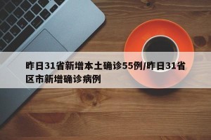 昨日31省新增本土确诊55例/昨日31省区市新增确诊病例