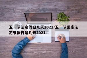 五一节法定假日几天2021/五一节国家法定节假日是几天2021