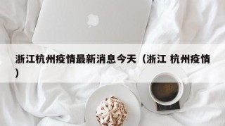 浙江杭州疫情最新消息今天（浙江 杭州疫情）