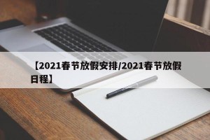 【2021春节放假安排/2021春节放假日程】