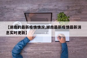 【湖南的最新疫情情况,湖南最新疫情最新消息实时更新】