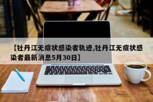 【牡丹江无症状感染者轨迹,牡丹江无症状感染者最新消息5月30日】