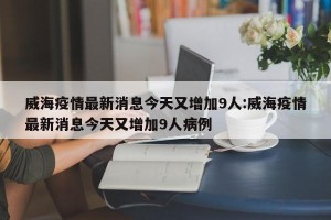 威海疫情最新消息今天又增加9人:威海疫情最新消息今天又增加9人病例
