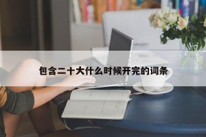 包含二十大什么时候开完的词条