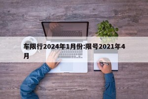车限行2024年1月份:限号2021年4月