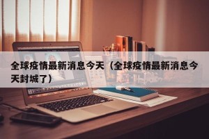 全球疫情最新消息今天（全球疫情最新消息今天封城了）