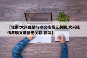【北京:大兴疫情与顺义疫情无关联,大兴疫情与顺义疫情无关联 新闻】