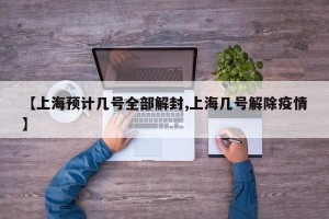 【上海预计几号全部解封,上海几号解除疫情】
