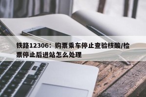 铁路12306：购票乘车停止查验核酸/检票停止后进站怎么处理