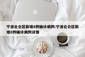 宁波北仑区新增8例确诊病例:宁波北仑区新增8例确诊病例详情