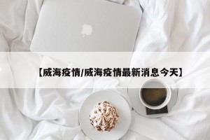 【威海疫情/威海疫情最新消息今天】