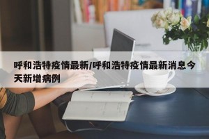 呼和浩特疫情最新/呼和浩特疫情最新消息今天新增病例