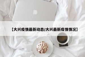 【大兴疫情最新动态/大兴最新疫情情况】