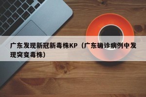 广东发现新冠新毒株KP（广东确诊病例中发现突变毒株）