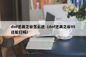 dnf逆袭之谷怎么进（dnf逆袭之谷95还能打吗）