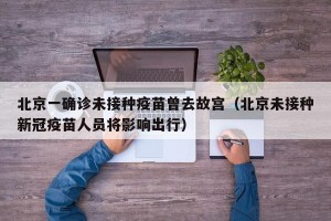 北京一确诊未接种疫苗曾去故宫（北京未接种新冠疫苗人员将影响出行）