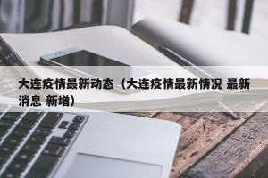 大连疫情最新动态（大连疫情最新情况 最新消息 新增）