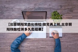【北京朝阳常态化核检:做完再上班,北京朝阳核酸检测多久出结果】