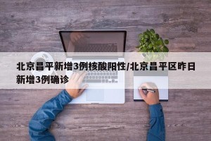 北京昌平新增3例核酸阳性/北京昌平区昨日新增3例确诊