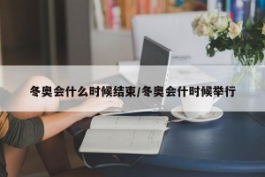 冬奥会什么时候结束/冬奥会什时候举行