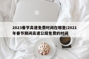 2023春节高速免费时间在哪查/2021年春节期间高速公路免费的时间