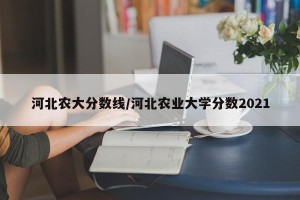 河北农大分数线/河北农业大学分数2021