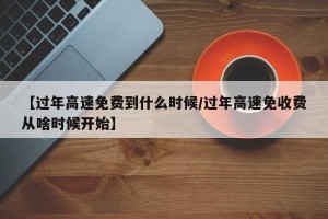 【过年高速免费到什么时候/过年高速免收费从啥时候开始】