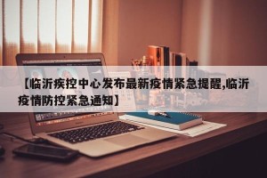 【临沂疾控中心发布最新疫情紧急提醒,临沂疫情防控紧急通知】