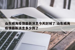 山东威海疫情最新消息今天封城了:山东威海疫情最新消息多少例了